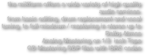 the miXfarm offers a wide variety of high quality audio services.
from basic editing, drum replacement and vocal tuning, to full mixdown / mastering in stereo up to Dolby Atmos
Analog Mastering on 1/2  inch Tape
CD Mastering DDP files with ISRC codes 